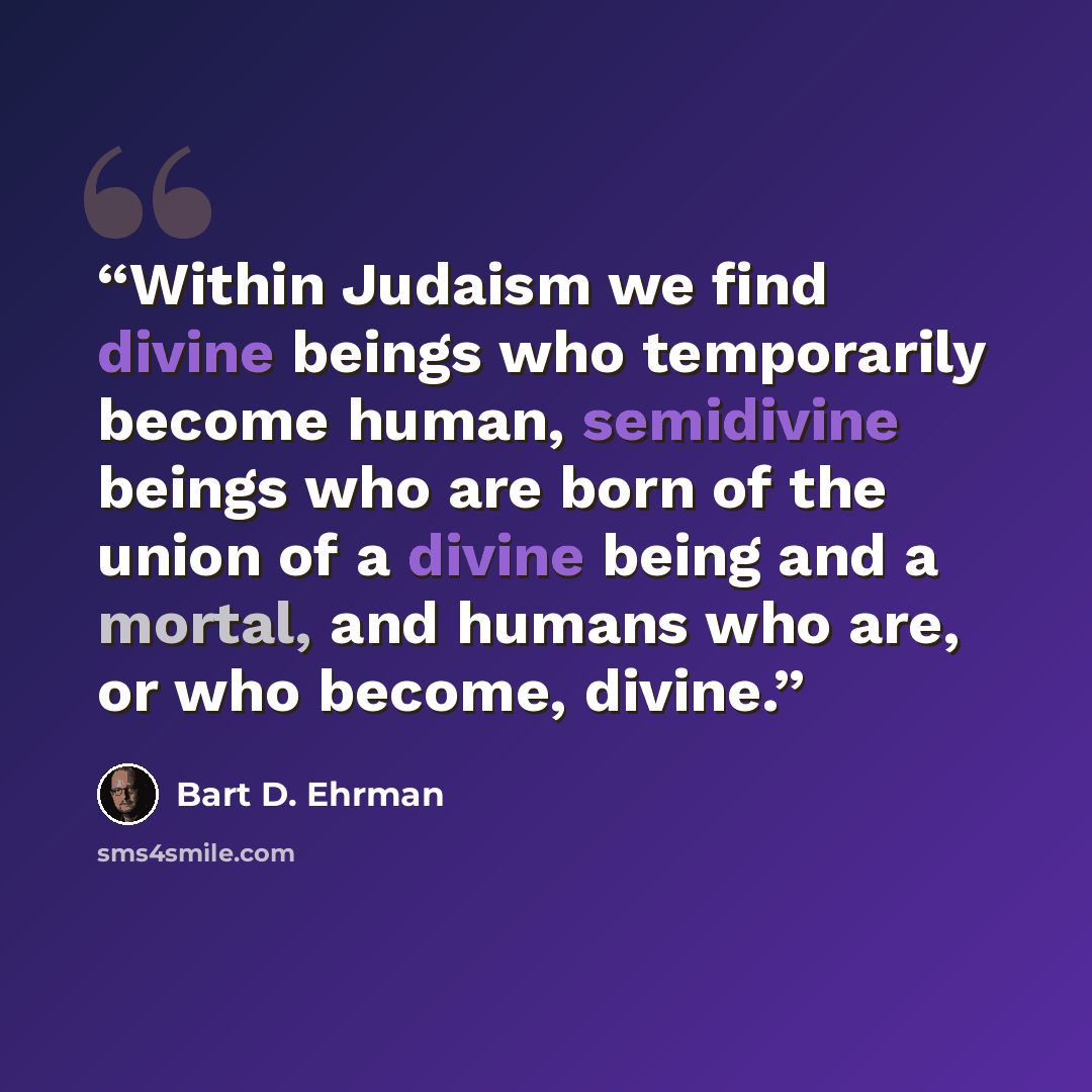 “Within Judaism we find divine beings who temporarily become human, semidivine beings who are born of the union of a divine being and a mortal, and humans who are, or who become, divine.” quote by Bart D. Ehrman