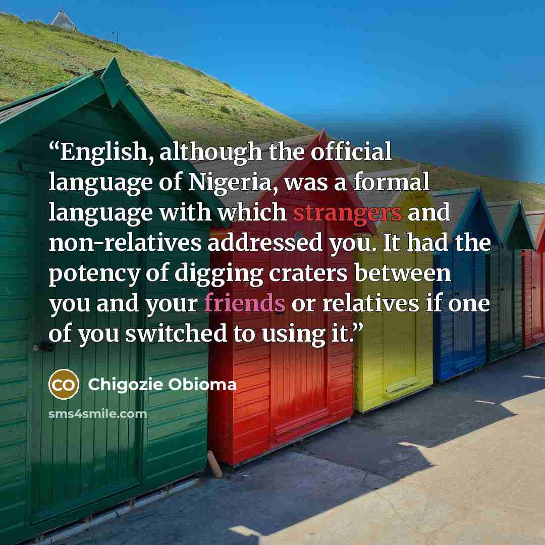 “English, although the official language of Nigeria, was a formal language with which strangers and non-relatives addressed you. It had the potency of digging craters between you and your friends or relatives if one of you switched to using it.” quote by Chigozie Obioma
