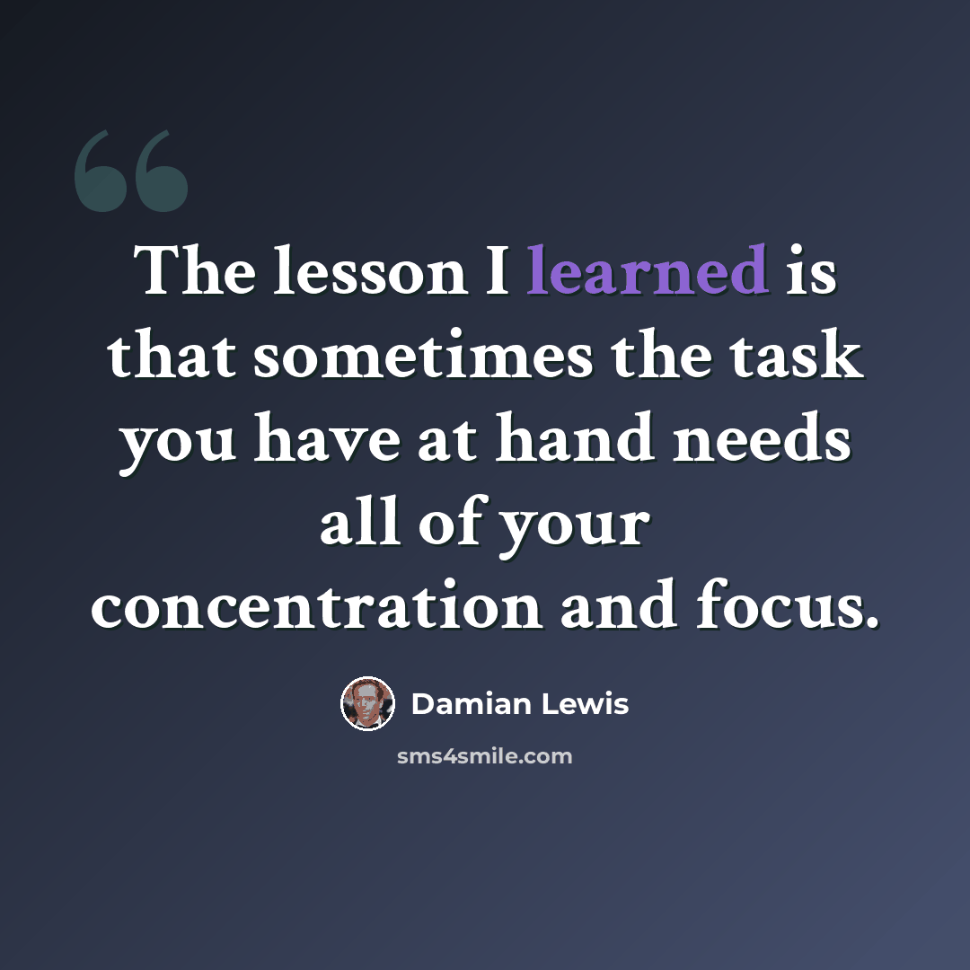 “The lesson I learned is that sometimes the task you have at hand needs all of your concentration and focus.” quote by Damian Lewis