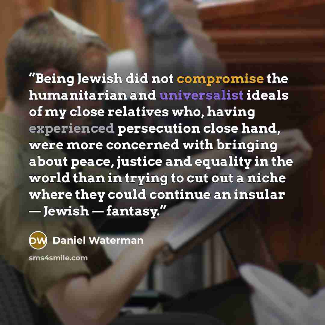 “Being Jewish did not compromise the humanitarian and universalist ideals of my close relatives who, having experienced persecution close hand, were more concerned with bringing about peace, justice and equality in the world than in trying to cut out a niche where they could continue an insular…” quote by Daniel Waterman