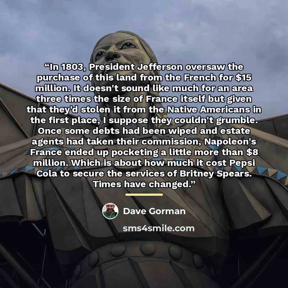 “In 1803, President Jefferson oversaw the purchase of this land from the French for $15 million. It doesn't sound like much for an area three times the size of France itself but given that they'd stolen it from the Native Americans in the first place, I suppose they couldn't grumble. Once some…” quote by Dave Gorman