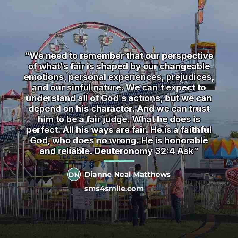 “We need to remember that our perspective of what's fair is shaped by our changeable emotions, personal experiences, prejudices, and our sinful nature. We can't expect to understand all of God's actions, but we can depend on his character. And we can trust him to be a fair judge. What he does is…” quote by Dianne Neal Matthews