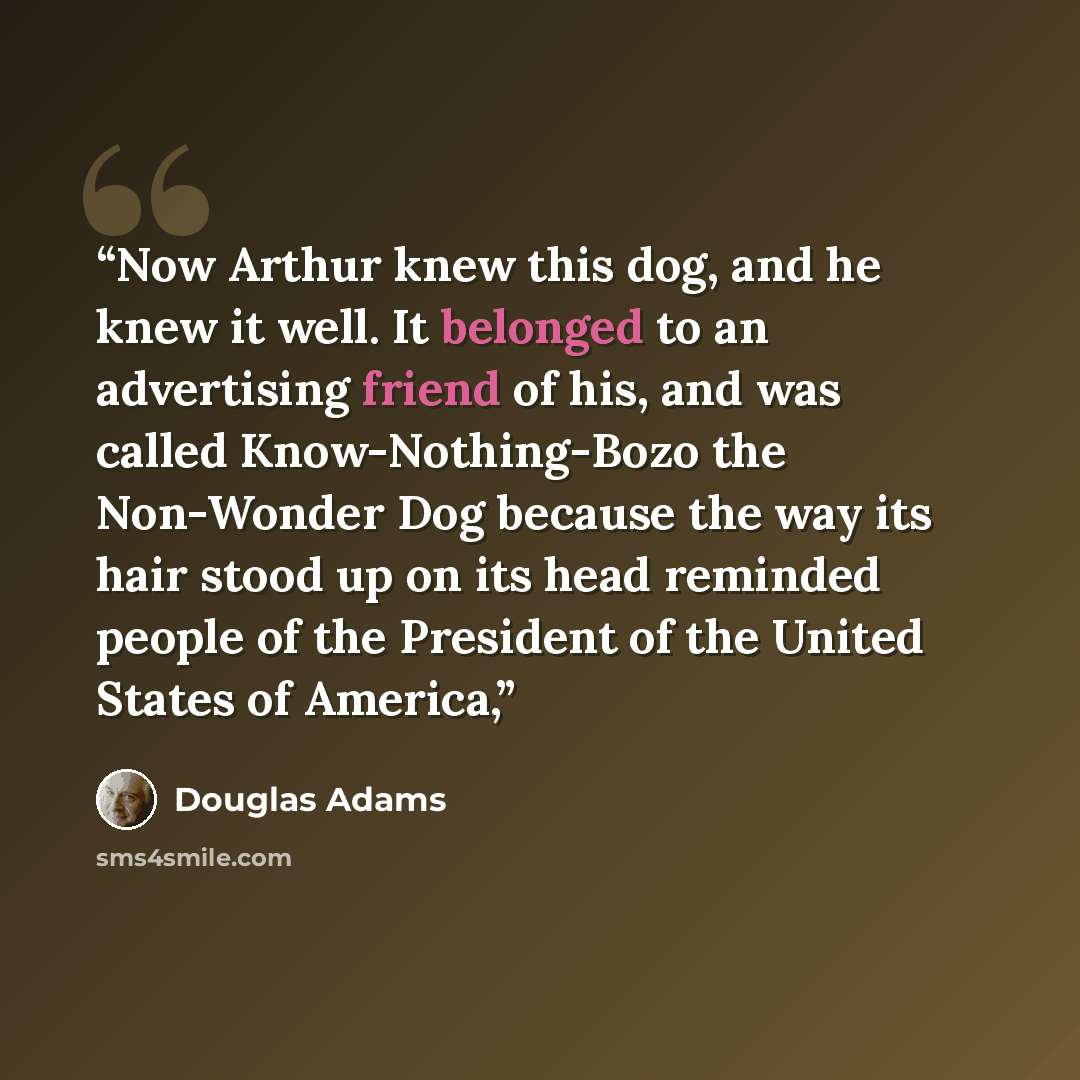 “Now Arthur knew this dog, and he knew it well. It belonged to an advertising friend of his, and was called Know-Nothing-Bozo the Non-Wonder Dog because the way its hair stood up on its head reminded people of the President of the United States of America,” quote by Douglas Adams