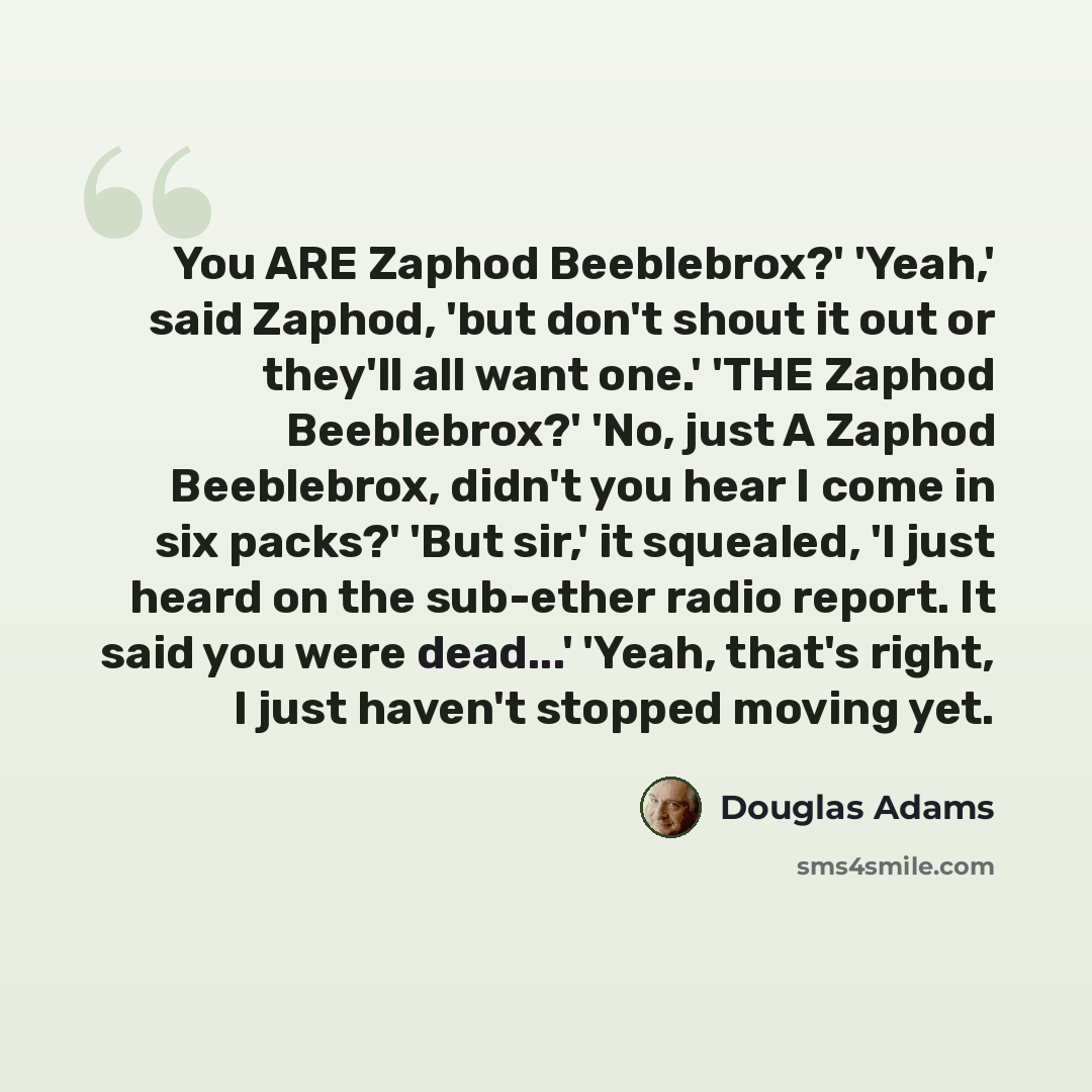 “You ARE Zaphod Beeblebrox?' 'Yeah,' said Zaphod, 'but don't shout it out or they'll all want one.' 'THE Zaphod Beeblebrox?' 'No, just A Zaphod Beeblebrox, didn't you hear I come in six packs?' 'But sir,' it squealed, 'I just heard on the sub-ether radio report. It said you were dead...' 'Yeah…” quote by Douglas Adams