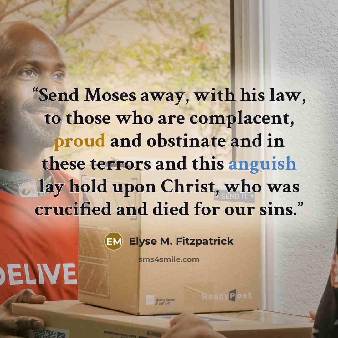 “Send Moses away, with his law, to those who are complacent, proud and obstinate and in these terrors and this anguish lay hold upon Christ, who was crucified and died for our sins.” quote by Elyse M. Fitzpatrick
