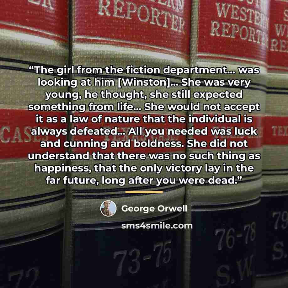 “The girl from the fiction department… was looking at him [Winston]… She was very young, he thought, she still expected something from life… She would not accept it as a law of nature that the individual is always defeated… All you needed was luck and cunning and boldness. She did not understand…” quote by George Orwell