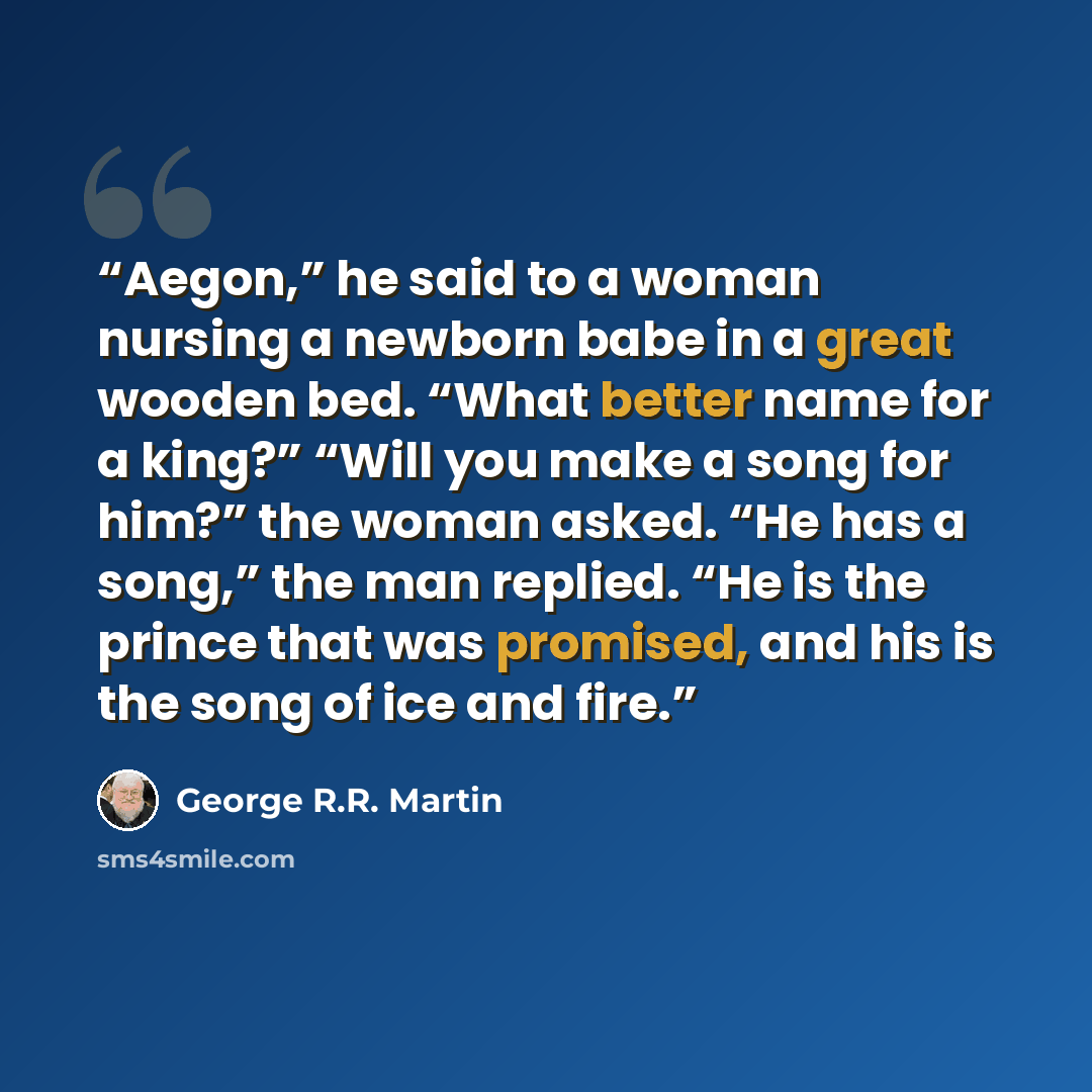 “Aegon,” he said to a woman nursing a newborn babe in a great wooden bed. “What better name for a king?” “Will you make a song for him?” the woman asked. “He has a song,” the man replied. “He is the prince that was promised, and his is the song of ice and fire.” quote by George R.R. Martin