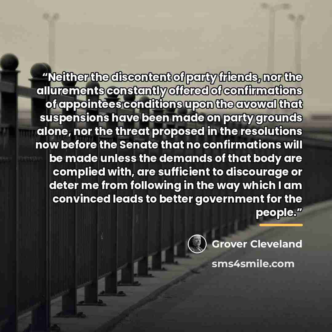 “Neither the discontent of party friends, nor the allurements constantly offered of confirmations of appointees conditions upon the avowal that suspensions have been made on party grounds alone, nor the threat proposed in the resolutions now before the Senate that no confirmations will be made…” quote by Grover Cleveland
