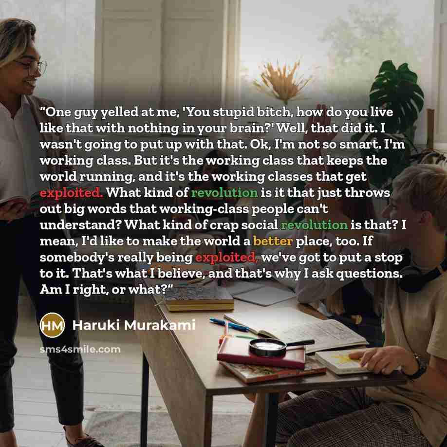 “One guy yelled at me, 'You stupid bitch, how do you live like that with nothing in your brain?' Well, that did it. I wasn't going to put up with that. Ok, I'm not so smart. I'm working class. But it's the working class that keeps the world running, and it's the working classes that get exploited…” quote by Haruki Murakami