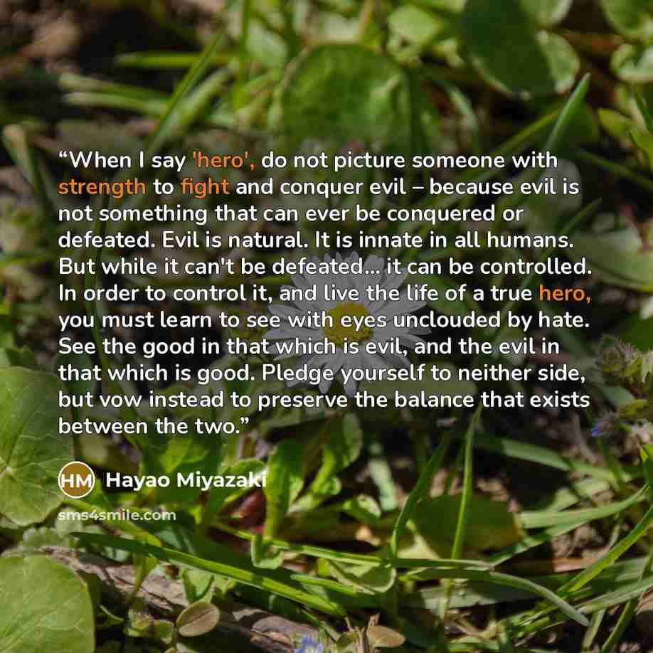 “When I say 'hero', do not picture someone with strength to fight and conquer evil – because evil is not something that can ever be conquered or defeated. Evil is natural. It is innate in all humans. But while it can't be defeated... it can be controlled. In order to control it, and live the life…” quote by Hayao Miyazaki