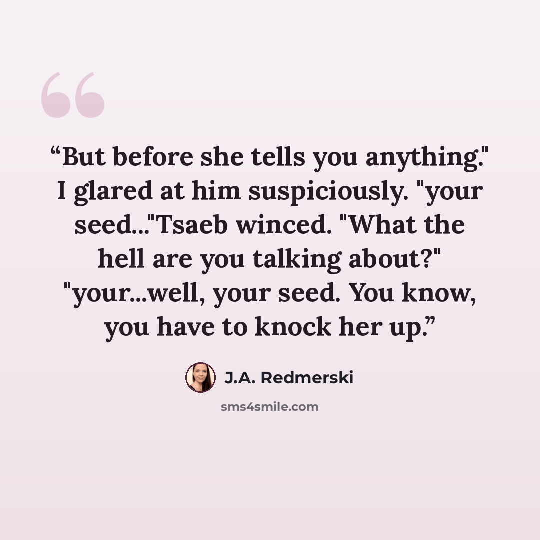 “But before she tells you anything." I glared at him suspiciously. "your seed..."Tsaeb winced. "What the hell are you talking about?" "your...well, your seed. You know, you have to knock her up.” quote by J.A. Redmerski