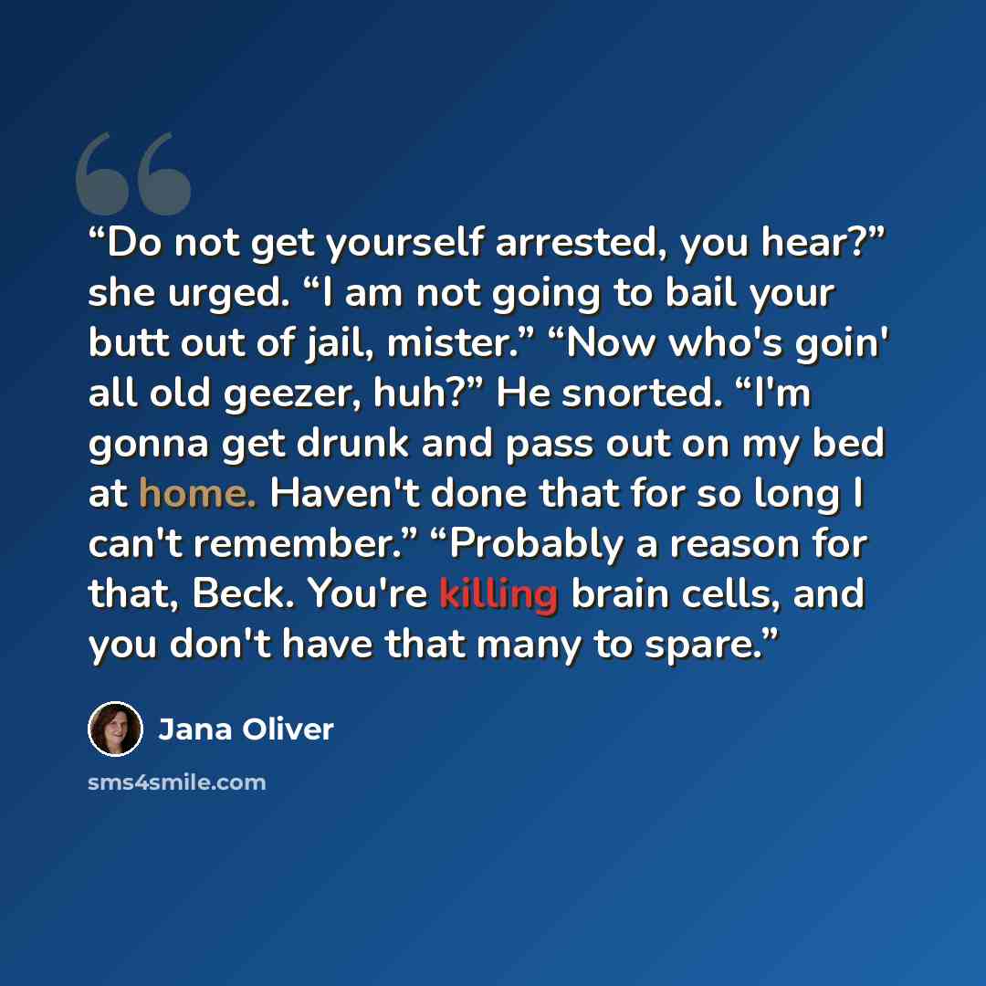 “Do not get yourself arrested, you hear?” she urged. “I am not going to bail your butt out of jail, mister.” “Now who's goin' all old geezer, huh?” He snorted. “I'm gonna get drunk and pass out on my bed at home. Haven't done that for so long I can't remember.” “Probably a reason for that, Beck…” quote by Jana Oliver
