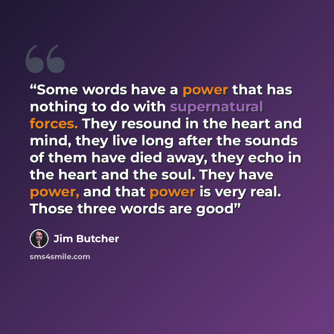 “Some words have a power that has nothing to do with supernatural forces. They resound in the heart and mind, they live long after the sounds of them have died away, they echo in the heart and the soul. They have power, and that power is very real. Those three words are good” quote by Jim Butcher