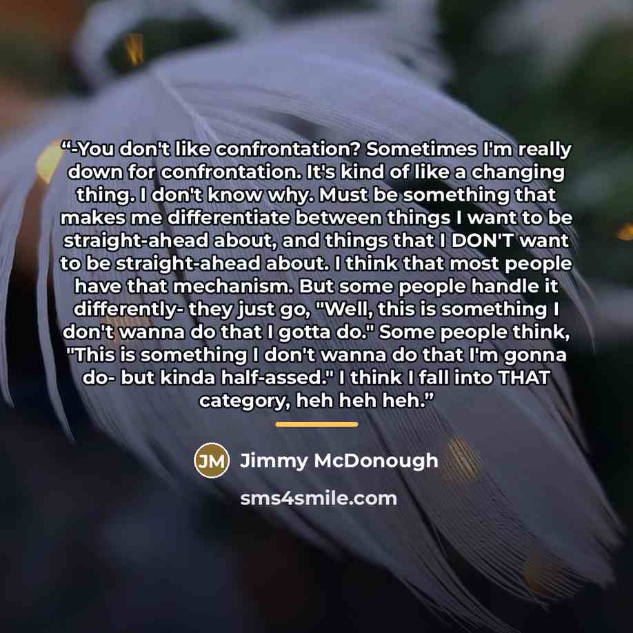 “-You don't like confrontation? Sometimes I'm really down for confrontation. It's kind of like a changing thing. I don't know why. Must be something that makes me differentiate between things I want to be straight-ahead about, and things that I DON'T want to be straight-ahead about. I think that…” quote by Jimmy McDonough