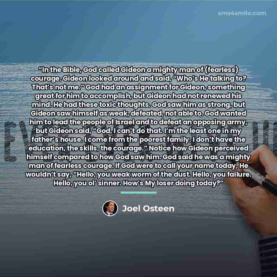 “In the Bible, God called Gideon a mighty man of (fearless) courage. Gideon looked around and said, “Who’s He talking to? That’s not me.” God had an assignment for Gideon, something great for him to accomplish, but Gideon had not renewed his mind. He had these toxic thoughts. God saw him as strong…” quote by Joel Osteen