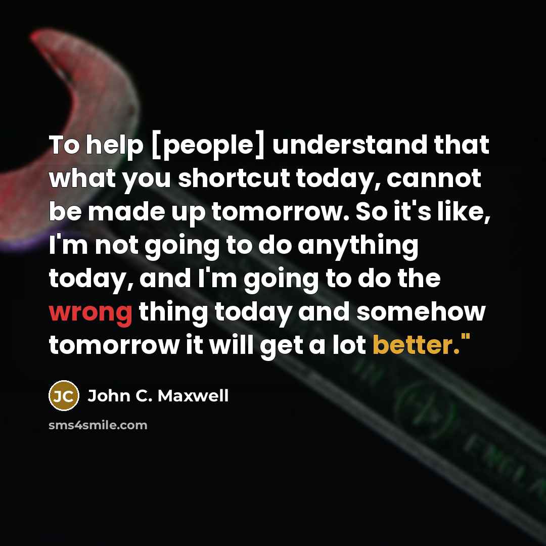“To help [people] understand that what you shortcut today, cannot be made up tomorrow. So it's like, I'm not going to do anything today, and I'm going to do the wrong thing today and somehow tomorrow it will get a lot better."” quote by John C. Maxwell