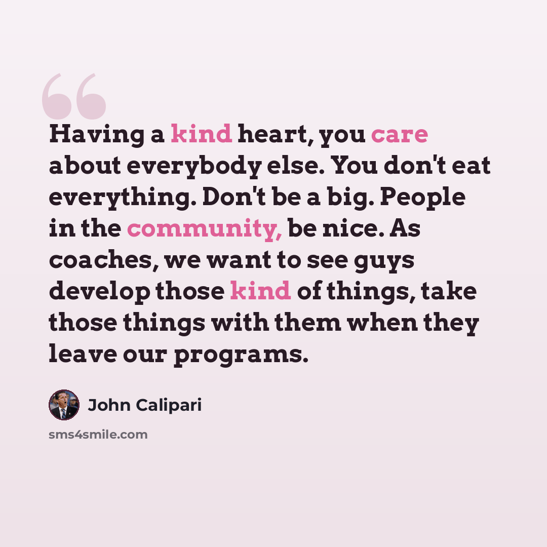 “Having a kind heart, you care about everybody else. You don't eat everything. Don't be a big. People in the community, be nice. As coaches, we want to see guys develop those kind of things, take those things with them when they leave our programs.” quote by John Calipari