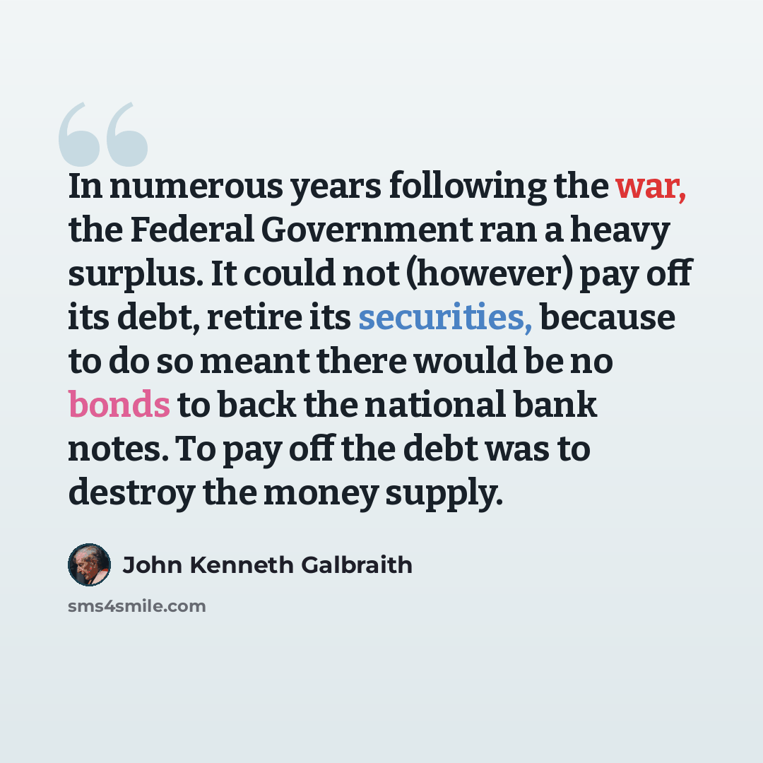 “In numerous years following the war, the Federal Government ran a heavy surplus. It could not (however) pay off its debt, retire its securities, because to do so meant there would be no bonds to back the national bank notes. To pay off the debt was to destroy the money supply.” quote by John Kenneth Galbraith