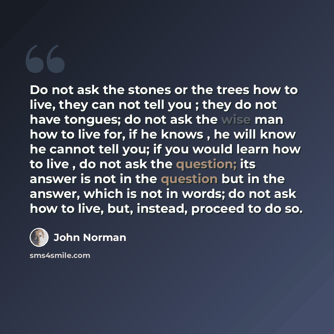 “Do not ask the stones or the trees how to live, they can not tell you ; they do not have tongues; do not ask the wise man how to live for, if he knows , he will know he cannot tell you; if you would learn how to live , do not ask the question; its answer is not in the question but in the answer…” quote by John Norman