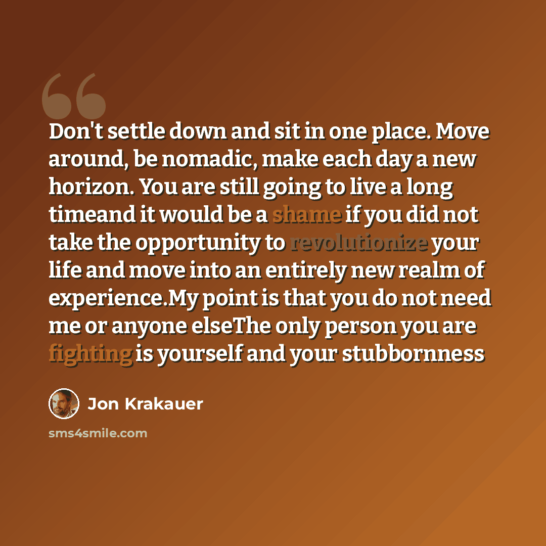 “Don't settle down and sit in one place. Move around, be nomadic, make each day a new horizon. You are still going to live a long timeand it would be a shame if you did not take the opportunity to revolutionize your life and move into an entirely new realm of experience.My point is that you do not…” quote by Jon Krakauer