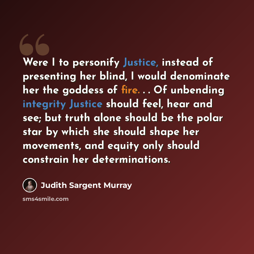 “Were I to personify Justice, instead of presenting her blind, I would denominate her the goddess of fire. . . Of unbending integrity Justice should feel, hear and see; but truth alone should be the polar star by which she should shape her movements, and equity only should constrain her…” quote by Judith Sargent Murray