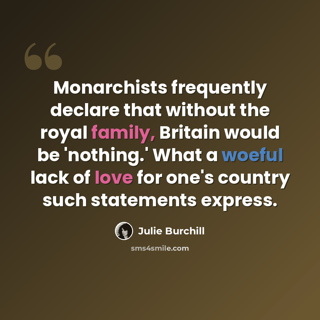 “Monarchists frequently declare that without the royal family, Britain would be 'nothing.' What a woeful lack of love for one's country such statements express.” quote by Julie Burchill