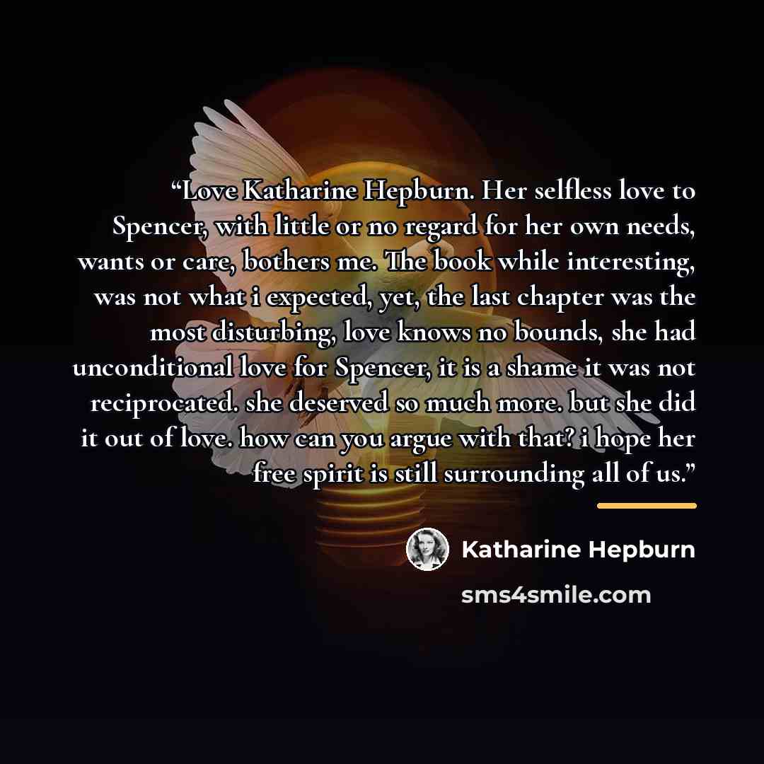 “Love Katharine Hepburn. Her selfless love to Spencer, with little or no regard for her own needs, wants or care, bothers me. The book while interesting, was not what i expected, yet, the last chapter was the most disturbing, love knows no bounds, she had unconditional love for Spencer, it is a…” quote by Katharine Hepburn