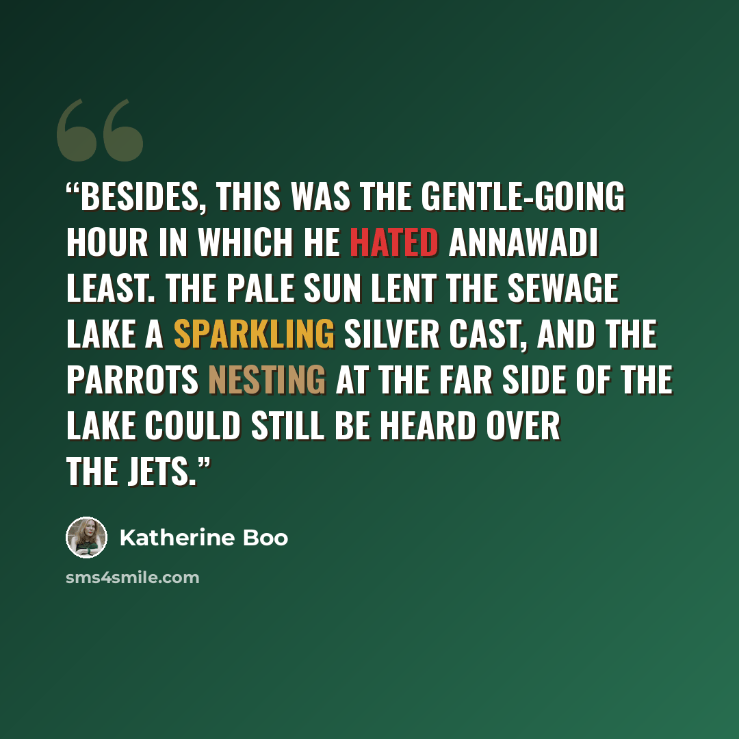 “Besides, this was the gentle-going hour in which he hated Annawadi least. The pale sun lent the sewage lake a sparkling silver cast, and the parrots nesting at the far side of the lake could still be heard over the jets.” quote by Katherine Boo