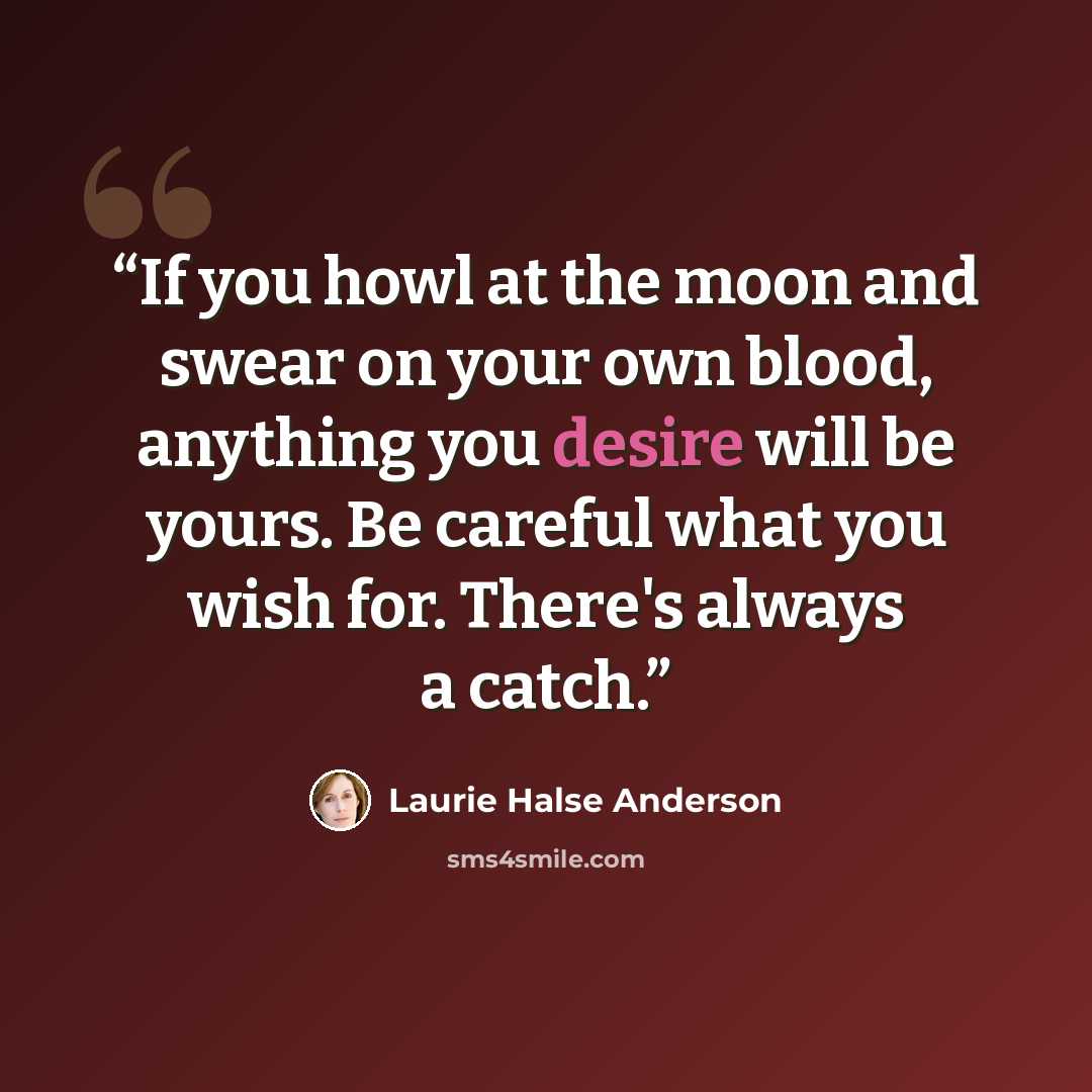 “If you howl at the moon and swear on your own blood, anything you desire will be yours. Be careful what you wish for. There's always a catch.” quote by Laurie Halse Anderson
