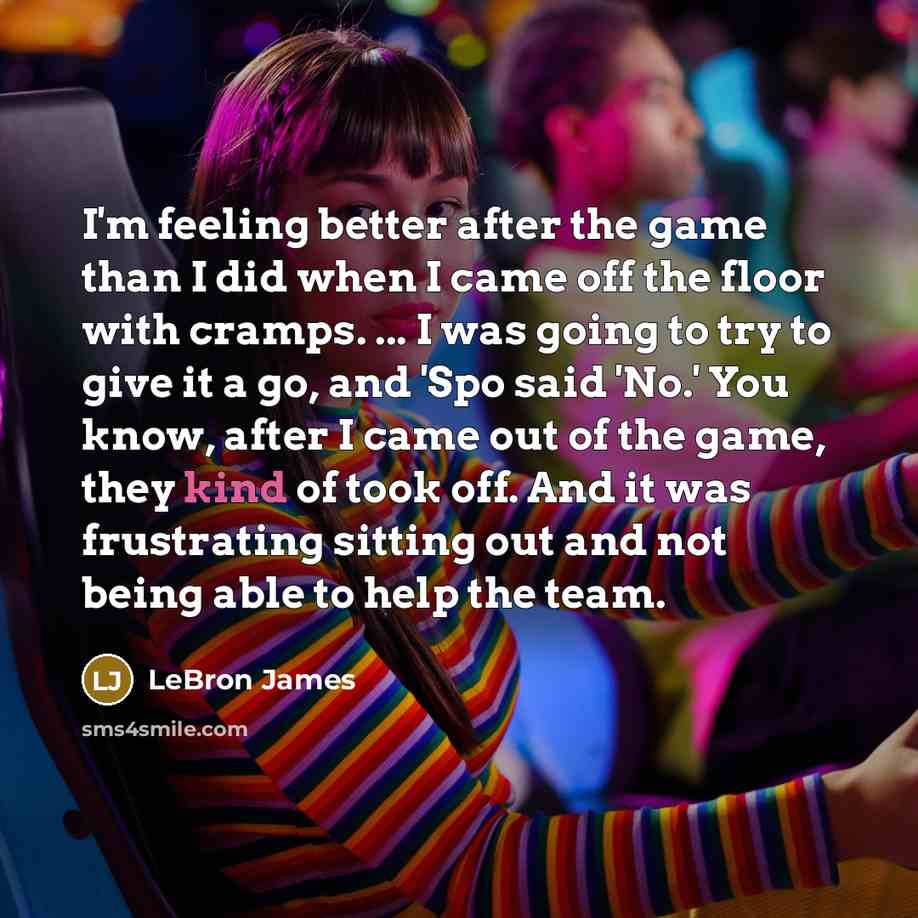 “I'm feeling better after the game than I did when I came off the floor with cramps. ... I was going to try to give it a go, and 'Spo said 'No.' You know, after I came out of the game, they kind of took off. And it was frustrating sitting out and not being able to help the team.” quote by LeBron James