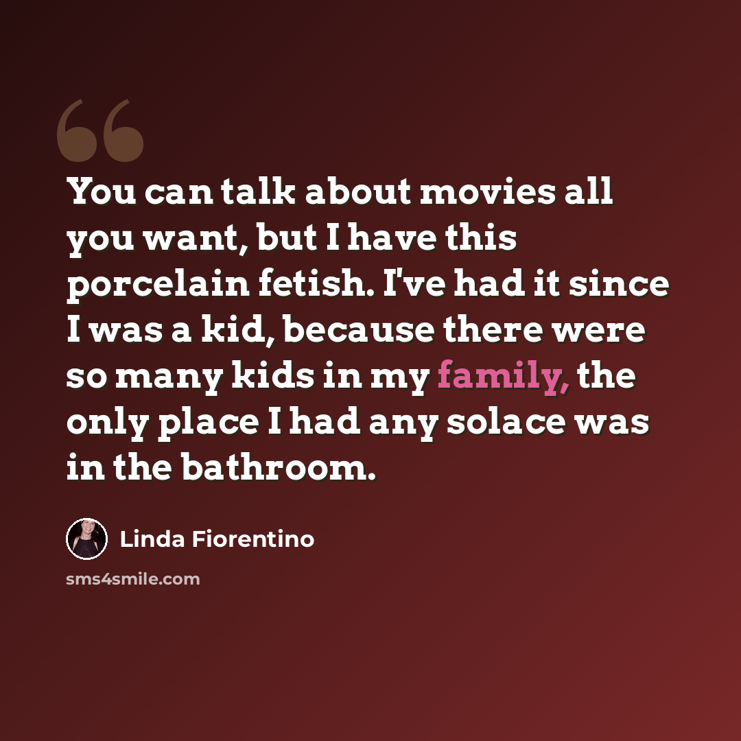 “You can talk about movies all you want, but I have this porcelain fetish. I've had it since I was a kid, because there were so many kids in my family, the only place I had any solace was in the bathroom.” quote by Linda Fiorentino