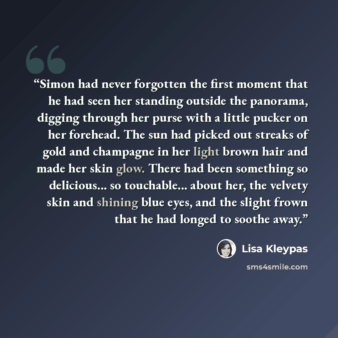 “Simon had never forgotten the first moment that he had seen her standing outside the panorama, digging through her purse with a little pucker on her forehead. The sun had picked out streaks of gold and champagne in her light brown hair and made her skin glow. There had been something so…” quote by Lisa Kleypas