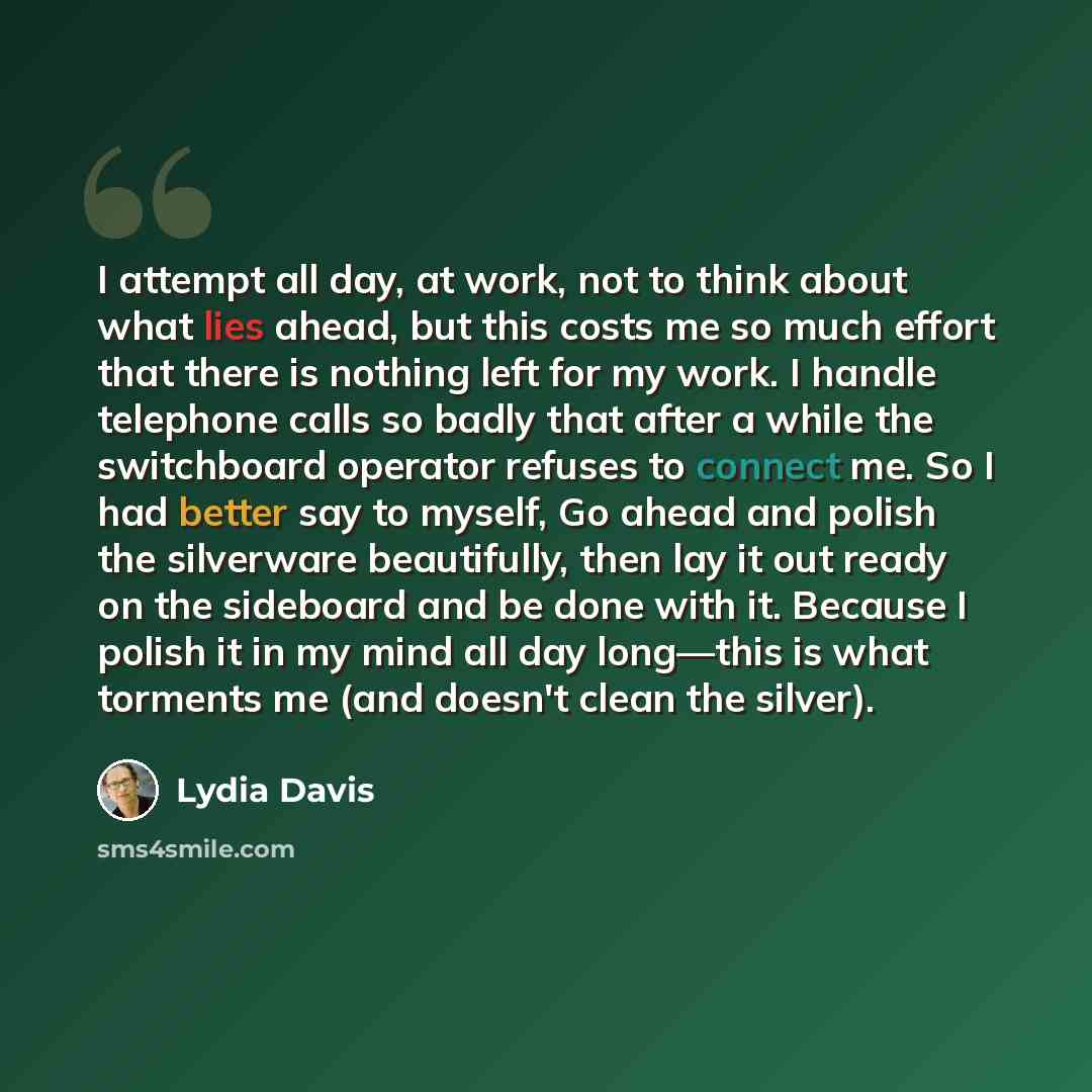“I attempt all day, at work, not to think about what lies ahead, but this costs me so much effort that there is nothing left for my work. I handle telephone calls so badly that after a while the switchboard operator refuses to connect me. So I had better say to myself, Go ahead and polish the…” quote by Lydia Davis