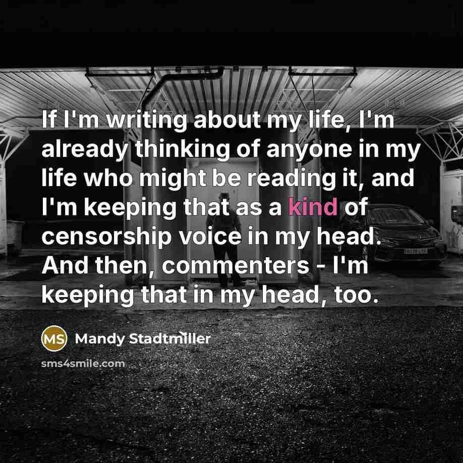 “If I'm writing about my life, I'm already thinking of anyone in my life who might be reading it, and I'm keeping that as a kind of censorship voice in my head. And then, commenters - I'm keeping that in my head, too.” quote by Mandy Stadtmiller