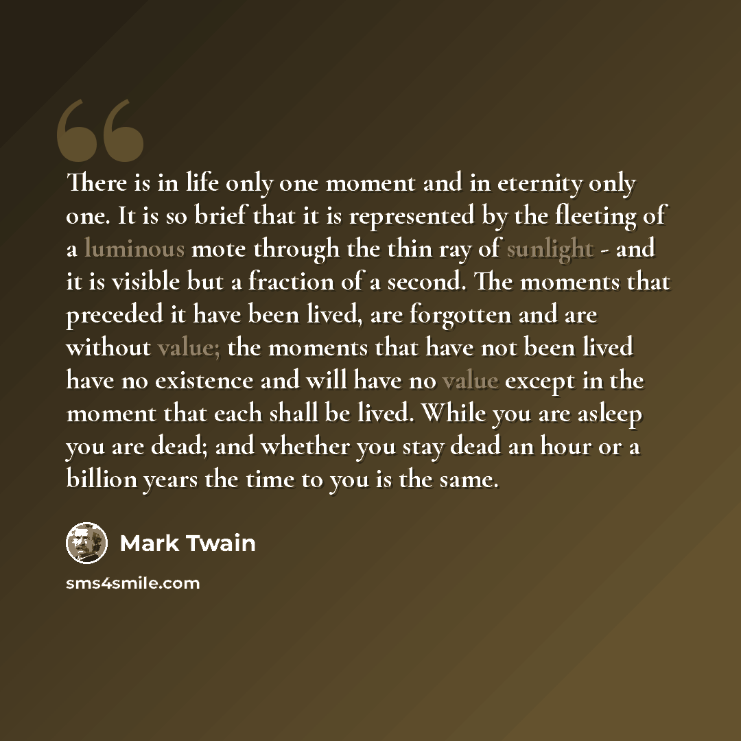 “There is in life only one moment and in eternity only one. It is so brief that it is represented by the fleeting of a luminous mote through the thin ray of sunlight - and it is visible but a fraction of a second. The moments that preceded it have been lived, are forgotten and are without value…” quote by Mark Twain