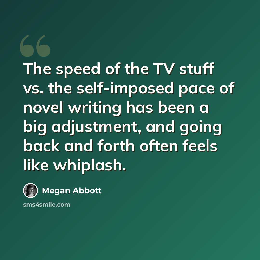 “The speed of the TV stuff vs. the self-imposed pace of novel writing has been a big adjustment, and going back and forth often feels like whiplash.” quote by Megan Abbott