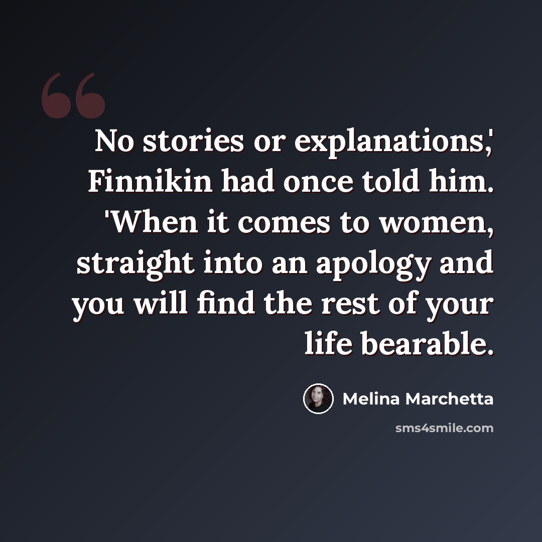 “No stories or explanations,' Finnikin had once told him. 'When it comes to women, straight into an apology and you will find the rest of your life bearable.” quote by Melina Marchetta