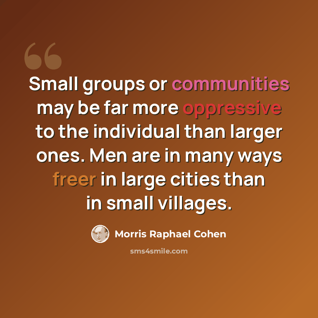“Small groups or communities may be far more oppressive to the individual than larger ones. Men are in many ways freer in large cities than in small villages.” quote by Morris Raphael Cohen