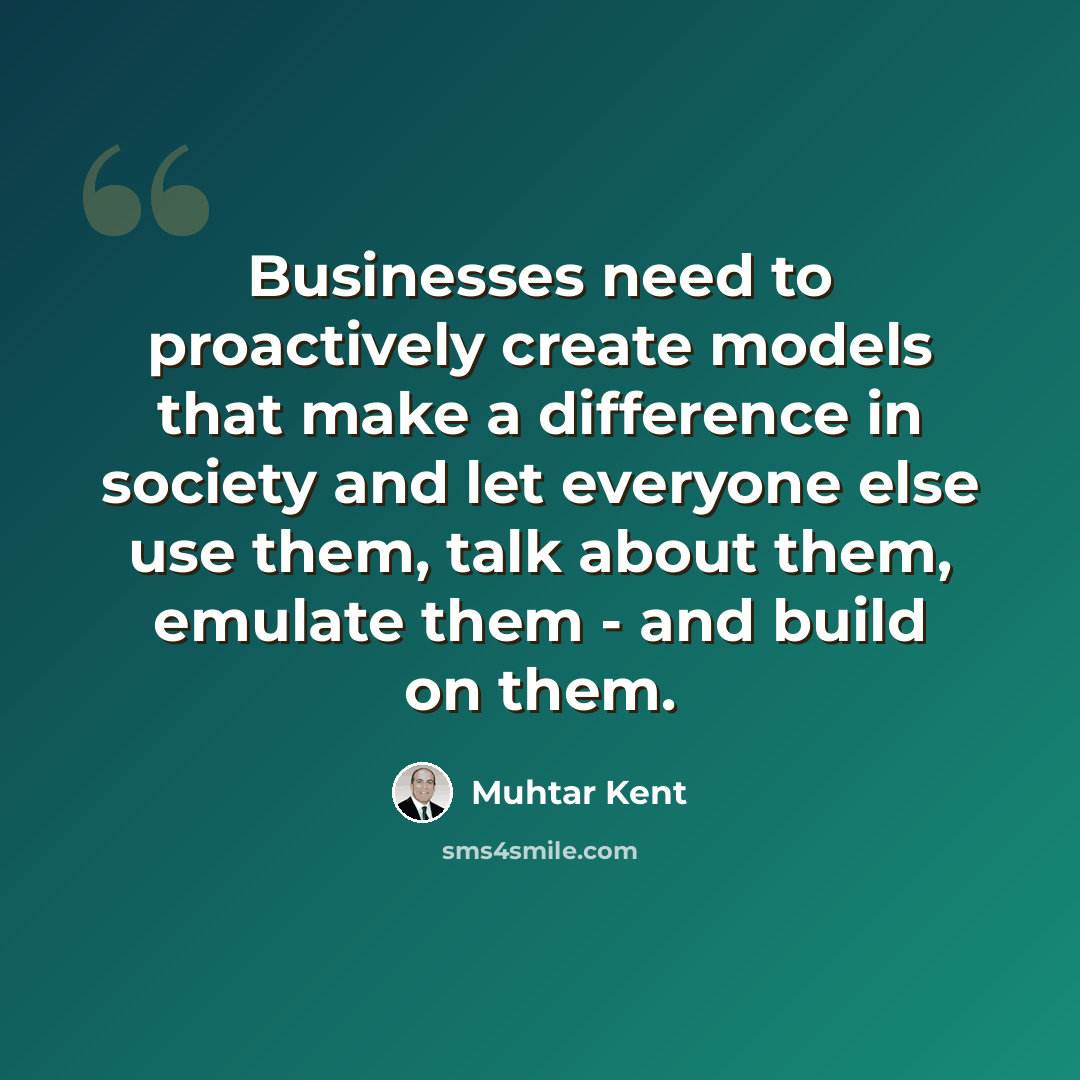 “Businesses need to proactively create models that make a difference in society and let everyone else use them, talk about them, emulate them - and build on them.” quote by Muhtar Kent