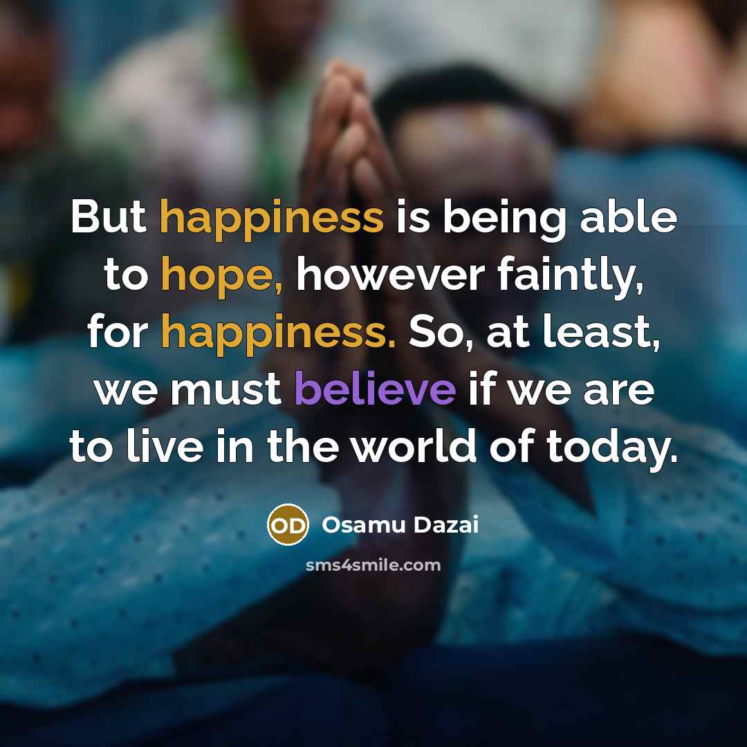 “But happiness is being able to hope, however faintly, for happiness. So, at least, we must believe if we are to live in the world of today.” quote by Osamu Dazai
