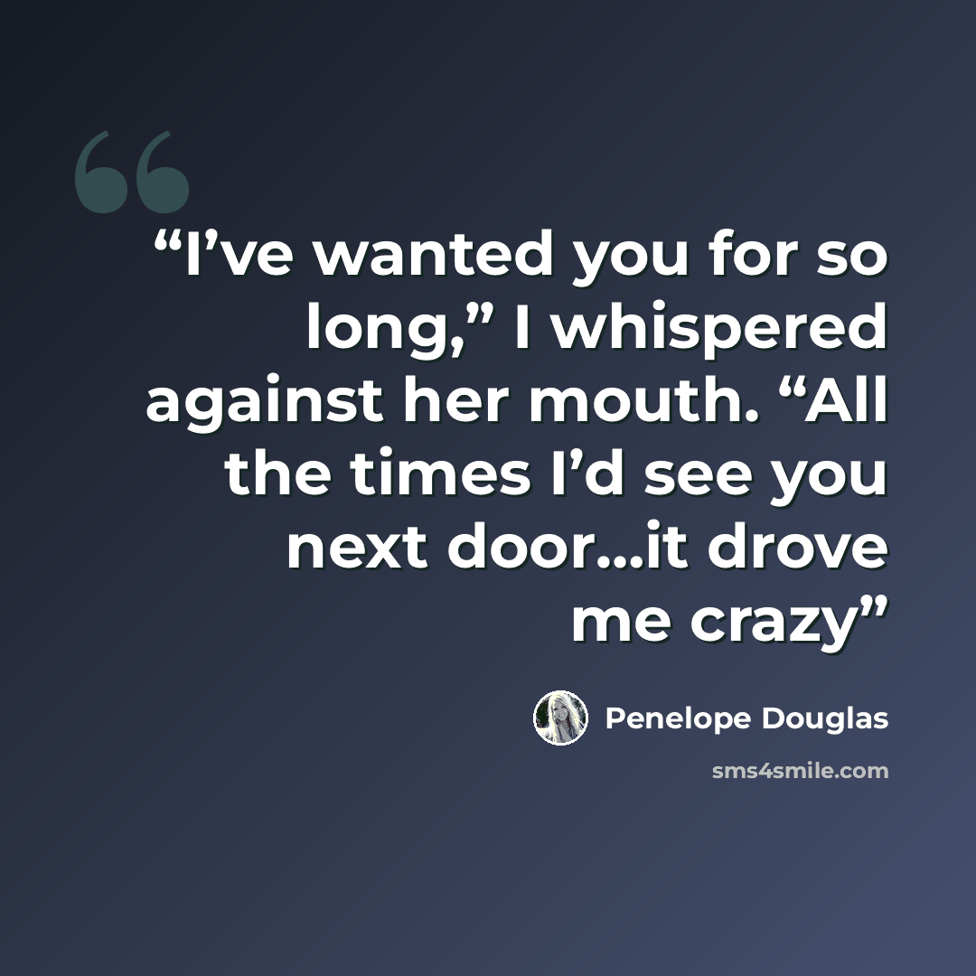 “I’ve wanted you for so long,” I whispered against her mouth. “All the times I’d see you next door…it drove me crazy” quote by Penelope Douglas