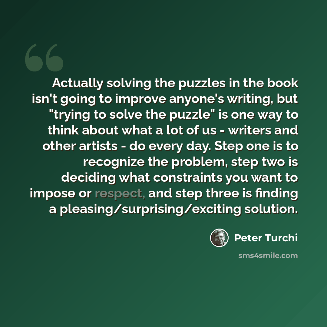 “Actually solving the puzzles in the book isn't going to improve anyone's writing, but "trying to solve the puzzle" is one way to think about what a lot of us - writers and other artists - do every day. Step one is to recognize the problem, step two is deciding what constraints you want to impose…” quote by Peter Turchi