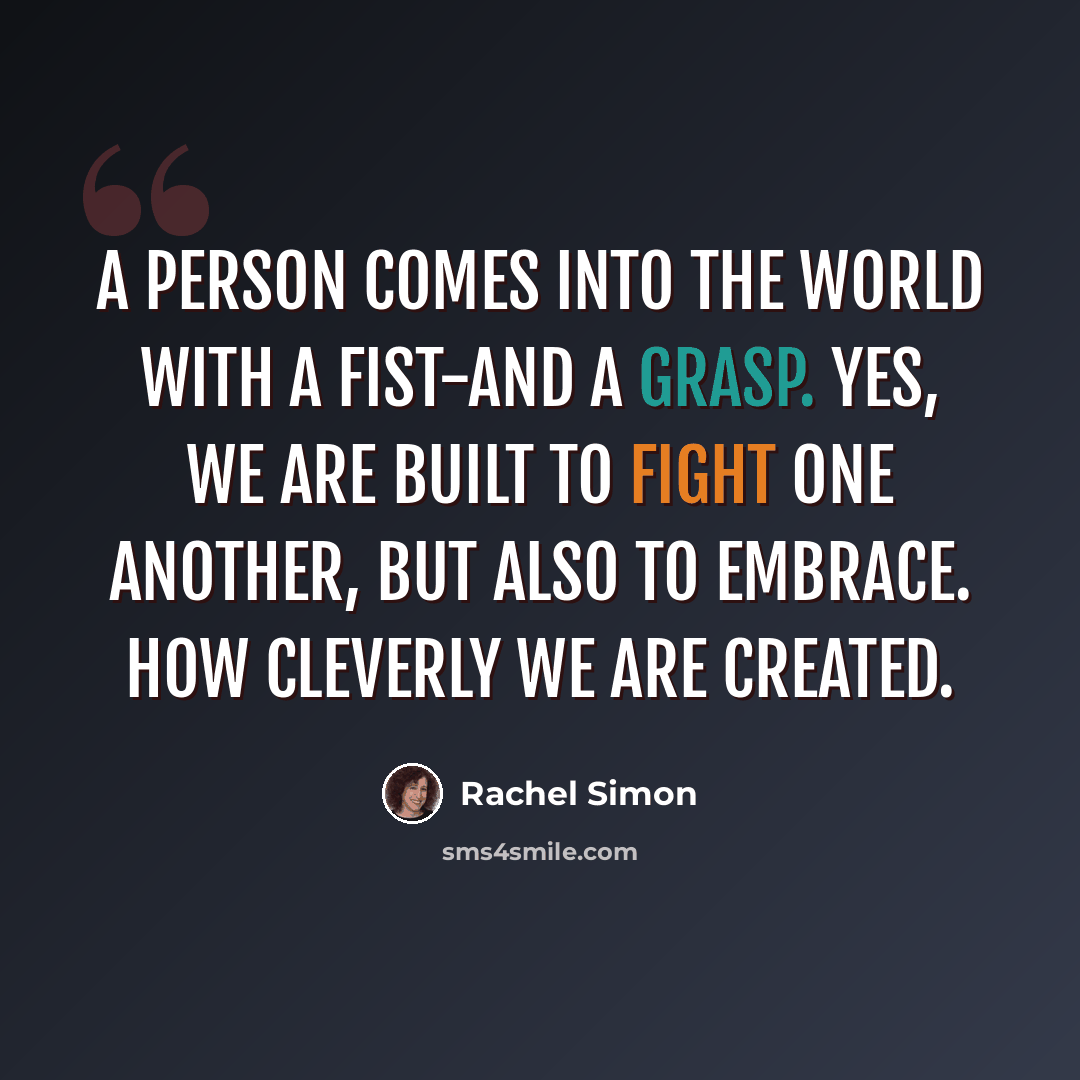 “A person comes into the world with a fist-and a grasp. Yes, we are built to fight one another, but also to embrace. How cleverly we are created.” quote by Rachel Simon