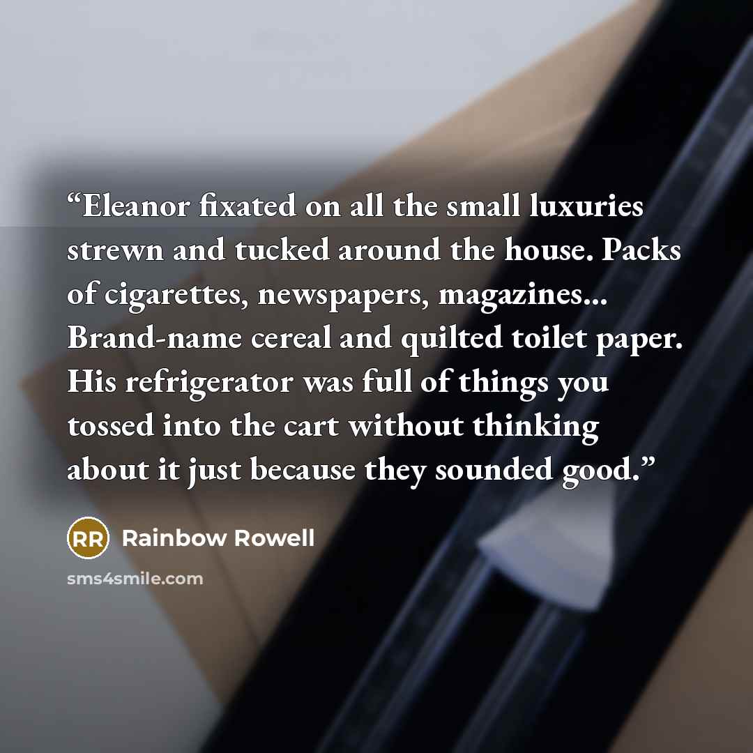 “Eleanor fixated on all the small luxuries strewn and tucked around the house. Packs of cigarettes, newspapers, magazines... Brand-name cereal and quilted toilet paper. His refrigerator was full of things you tossed into the cart without thinking about it just because they sounded good.” quote by Rainbow Rowell