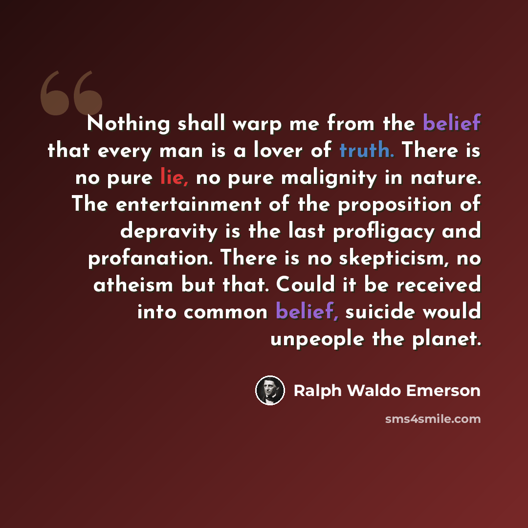 “Nothing shall warp me from the belief that every man is a lover of truth. There is no pure lie, no pure malignity in nature. The entertainment of the proposition of depravity is the last profligacy and profanation. There is no skepticism, no atheism but that. Could it be received into common…” quote by Ralph Waldo Emerson