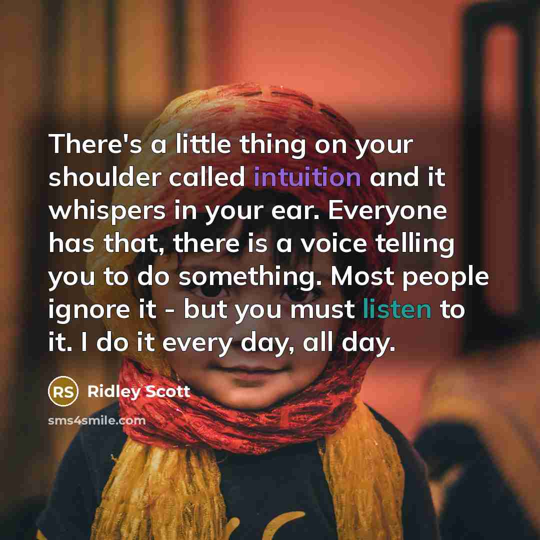 “There's a little thing on your shoulder called intuition and it whispers in your ear. Everyone has that, there is a voice telling you to do something. Most people ignore it - but you must listen to it. I do it every day, all day.” quote by Ridley Scott