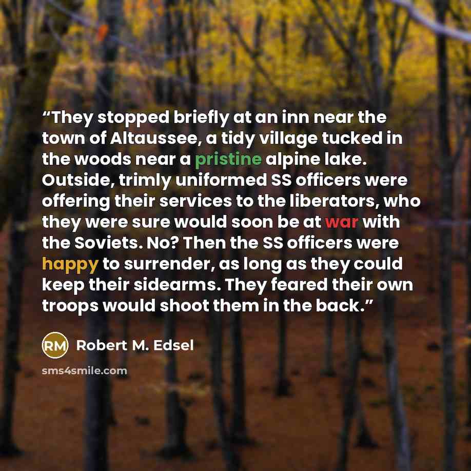 “They stopped briefly at an inn near the town of Altaussee, a tidy village tucked in the woods near a pristine alpine lake. Outside, trimly uniformed SS officers were offering their services to the liberators, who they were sure would soon be at war with the Soviets. No? Then the SS officers were…” quote by Robert M. Edsel