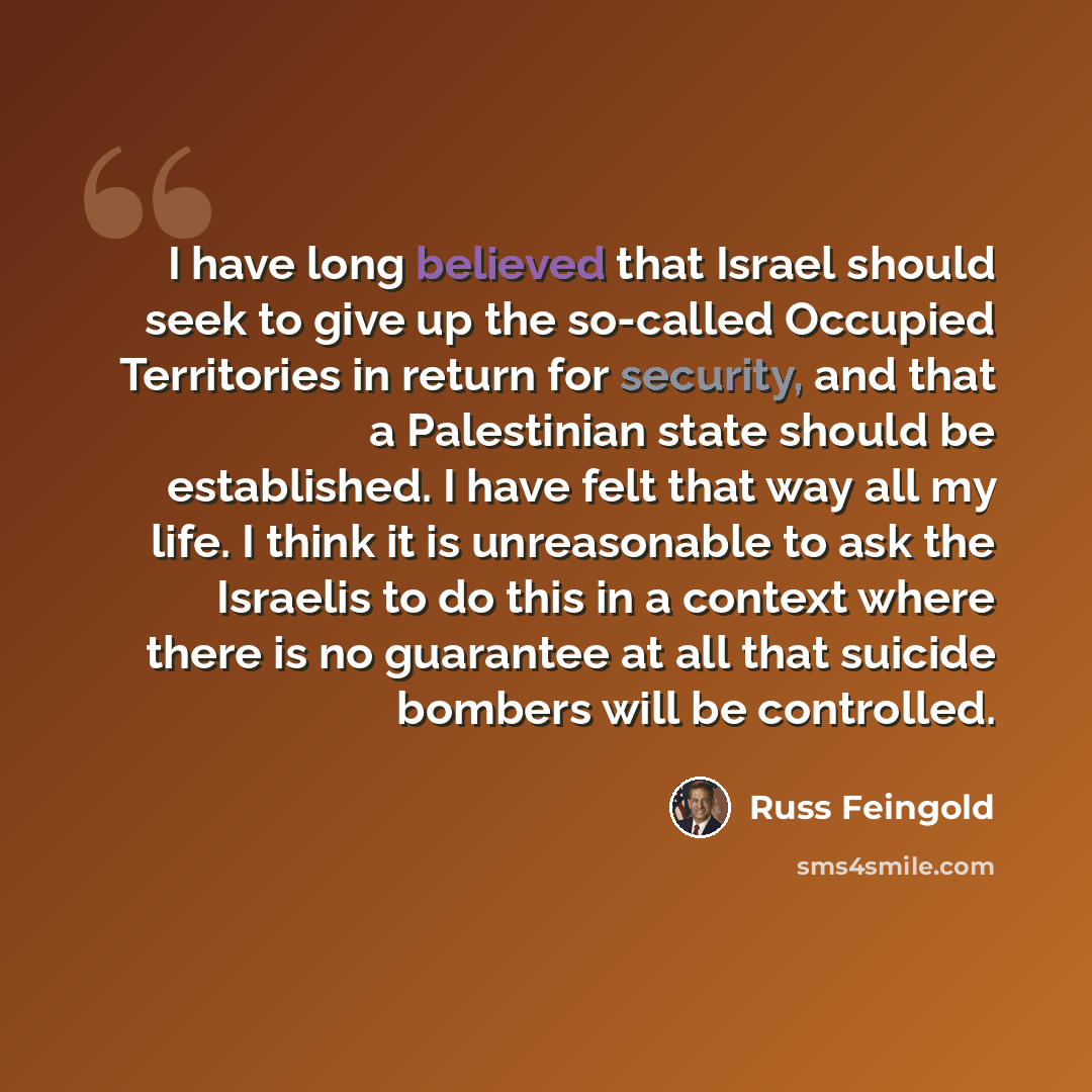 “I have long believed that Israel should seek to give up the so-called Occupied Territories in return for security, and that a Palestinian state should be established. I have felt that way all my life. I think it is unreasonable to ask the Israelis to do this in a context where there is no…” quote by Russ Feingold