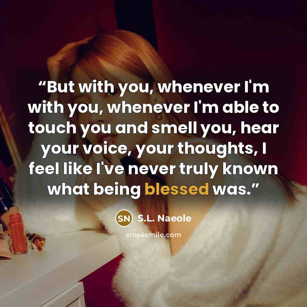 “But with you, whenever I'm with you, whenever I'm able to touch you and smell you, hear your voice, your thoughts, I feel like I've never truly known what being blessed was.” quote by S.L. Naeole