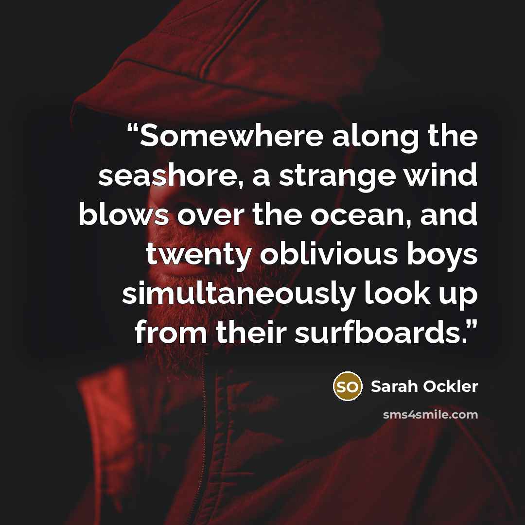 “Somewhere along the seashore, a strange wind blows over the ocean, and twenty oblivious boys simultaneously look up from their surfboards.” quote by Sarah Ockler